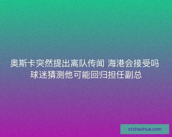 奥斯卡突然提出离队传闻 海港会接受吗 球迷猜测他可能回归担任副总