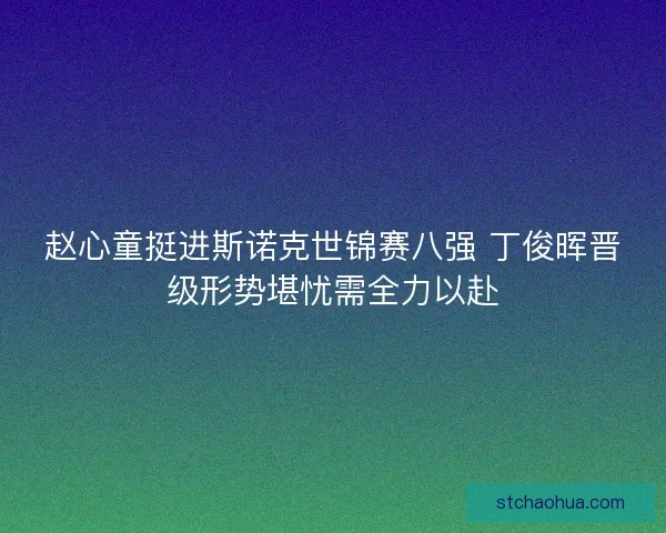 赵心童挺进斯诺克世锦赛八强 丁俊晖晋级形势堪忧需全力以赴