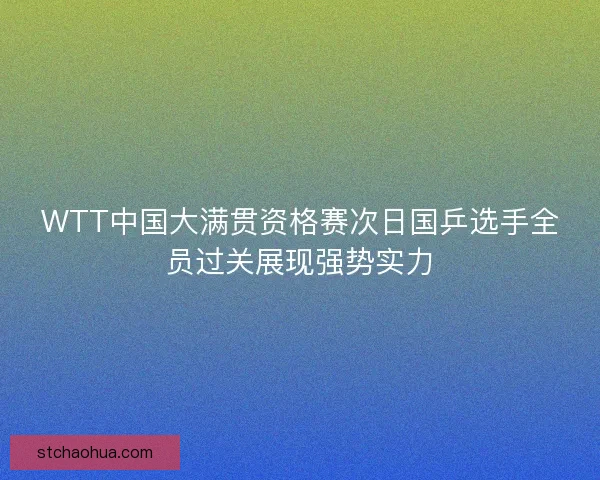 WTT中国大满贯资格赛次日国乒选手全员过关展现强势实力