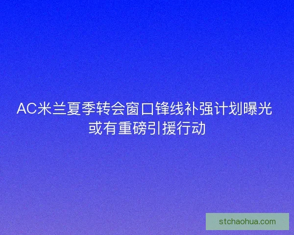 AC米兰夏季转会窗口锋线补强计划曝光 或有重磅引援行动