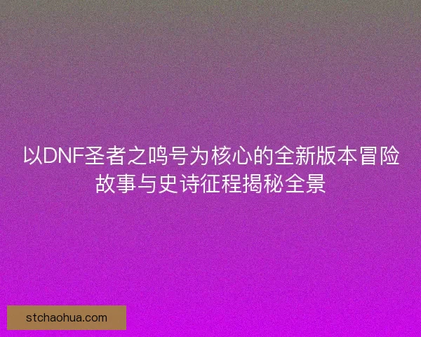 以DNF圣者之鸣号为核心的全新版本冒险故事与史诗征程揭秘全景
