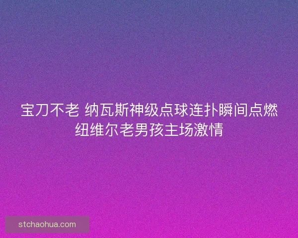 宝刀不老 纳瓦斯神级点球连扑瞬间点燃纽维尔老男孩主场激情