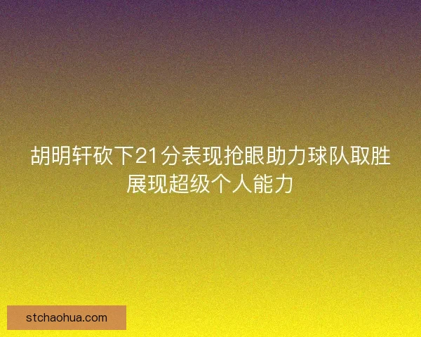 胡明轩砍下21分表现抢眼助力球队取胜展现超级个人能力