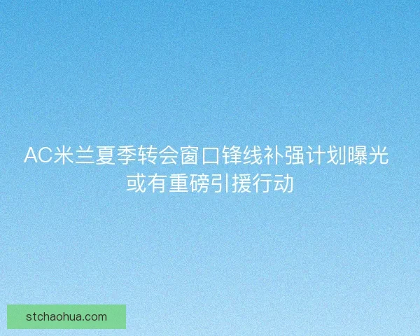 AC米兰夏季转会窗口锋线补强计划曝光 或有重磅引援行动