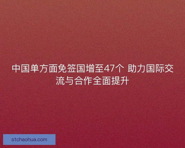 中国单方面免签国增至47个 助力国际交流与合作全面提升